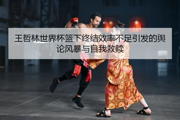 王哲林世界杯篮下终结效率不足引发的舆论风暴与自我救赎