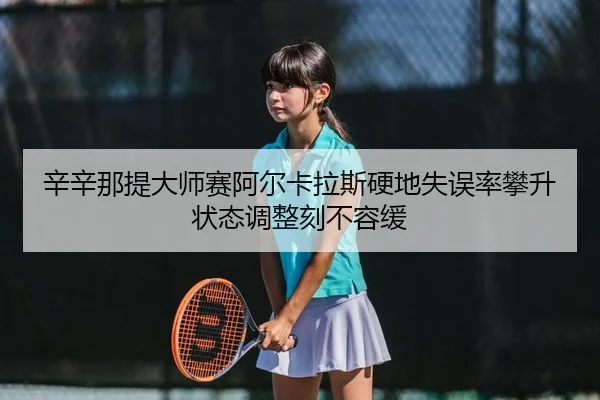 辛辛那提大师赛阿尔卡拉斯硬地失误率攀升 状态调整刻不容缓